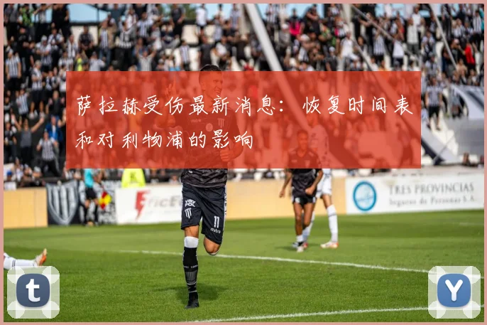萨拉赫受伤最新消息:恢复时间表和对利物浦的影响