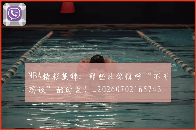 NBA精彩集锦:那些让你惊呼“不可思议”的时刻!_20260702165743