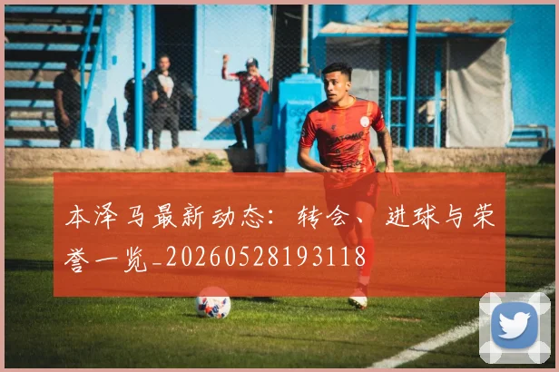 本泽马最新动态:转会、进球与荣誉一览_20260528193118