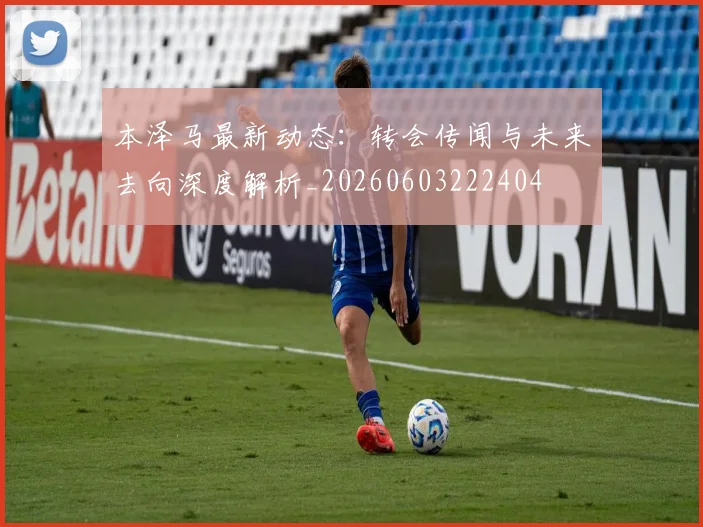 本泽马最新动态：转会传闻与未来去向深度解析_20260603222404