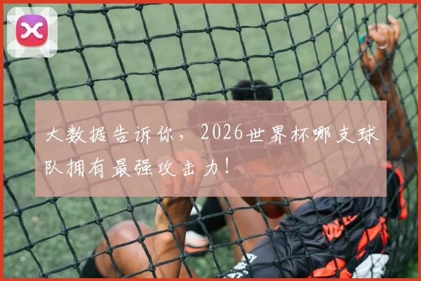 大数据告诉你,2026世界杯哪支球队拥有最强攻击力!