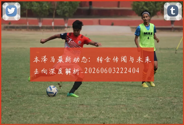 本泽马最新动态：转会传闻与未来去向深度解析_20260603222404