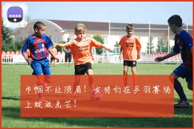 巾帼不让须眉!女将们在乒羽赛场上绽放光芒!