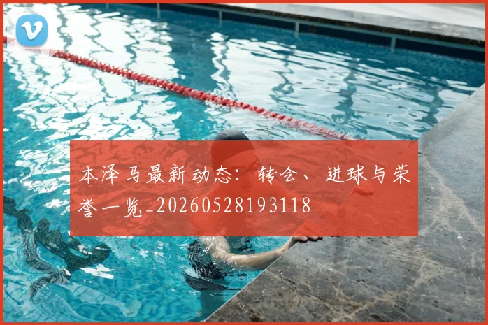 本泽马最新动态：转会、进球与荣誉一览_20260528193118