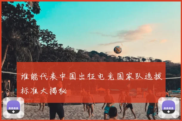 谁能代表中国出征电竞国家队选拔标准大揭秘