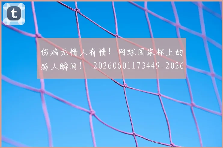 伤病无情人有情!网球国家杯上的感人瞬间!_20260601173449_20260704165839