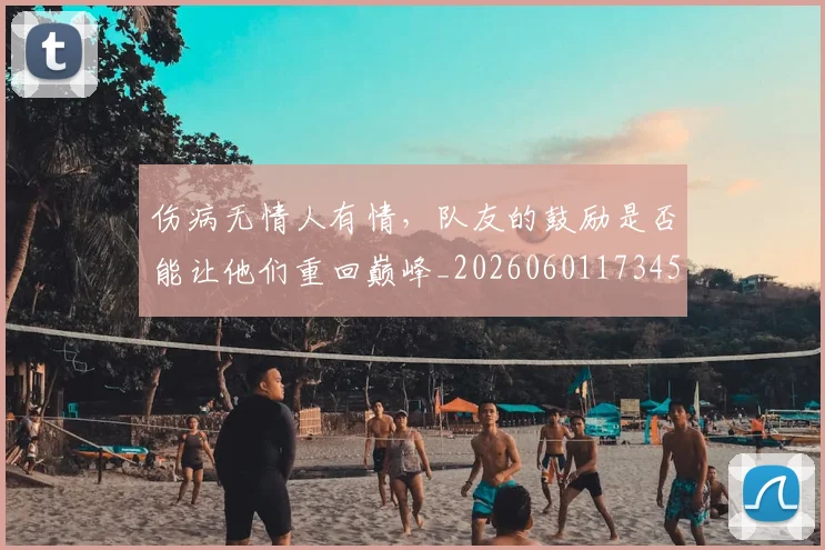 伤病无情人有情,队友的鼓励是否能让他们重回巅峰_20260601173450