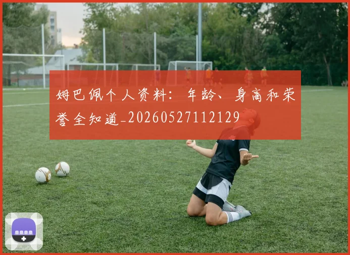 姆巴佩个人资料：年龄、身高和荣誉全知道_20260527112129