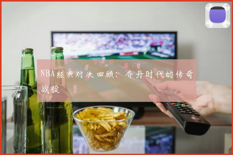 NBA经典对决回顾：乔丹时代的传奇战役