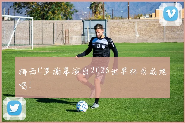 梅西C罗谢幕演出2026世界杯或成绝唱!