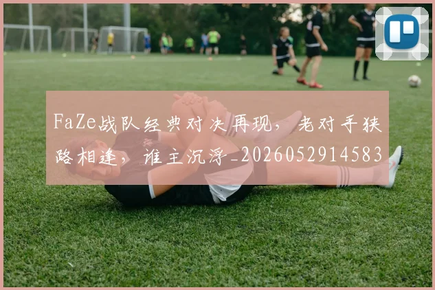 FaZe战队经典对决再现,老对手狭路相逢,谁主沉浮_20260529145834